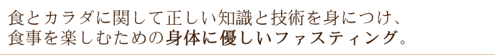 食とカラダに関して正しい知識と技術を身につけ、食事を楽しむための身体に優しいファスティング。